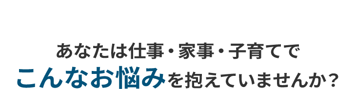 あなたは仕事・家事・子育てでこんなお悩みを抱えていませんか？